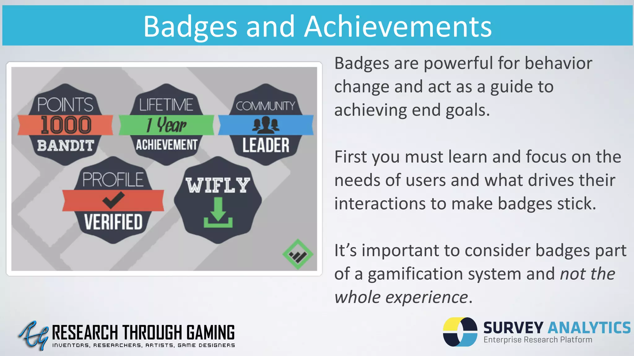 Badges	
  and	
  Achievements
Badges	
  are	
  powerful	
  for	
  behavior	
  
change	
  and	
  act	
  as	
  a	
  guide	
  to	
  
achieving	
  end	
  goals.	
  
!
First	
  you	
  must	
  learn	
  and	
  focus	
  on	
  the	
  
needs	
  of	
  users	
  and	
  what	
  drives	
  their	
  
interactions	
  to	
  make	
  badges	
  stick.	
  
!
It’s	
  important	
  to	
  consider	
  badges	
  part	
  
of	
  a	
  gamification	
  system	
  and	
  not	
  the	
  
whole	
  experience.	
  
 
