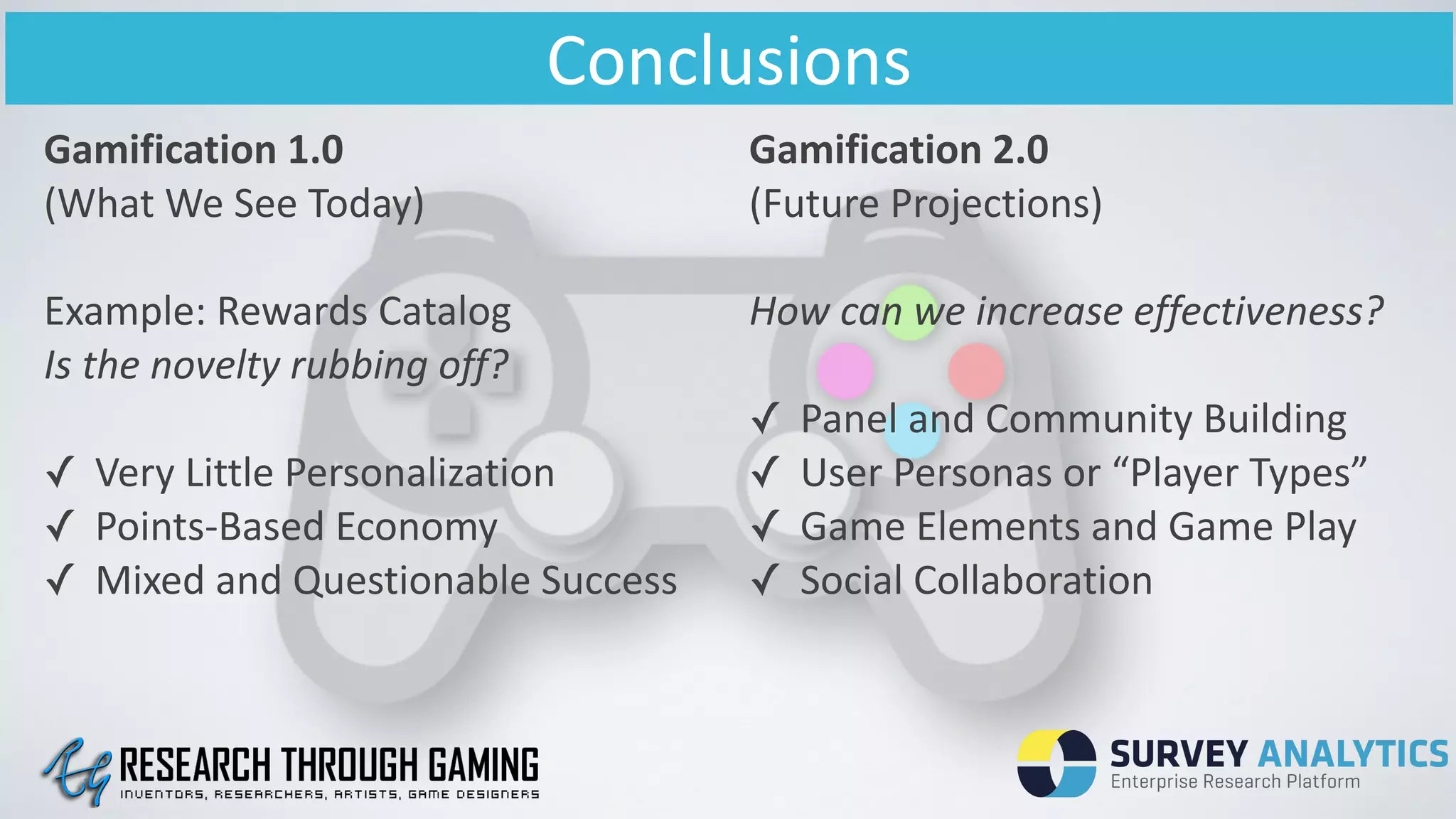 Conclusions
Gamification	
  1.0	
  	
  
(What	
  We	
  See	
  Today)	
  
 
Example:	
  Rewards	
  Catalog	
  
Is	
  the	
  novelty	
  rubbing	
  off?	
  
!
✓ Very	
  Little	
  Personalization	
  
✓ Points-­‐Based	
  Economy	
  
✓ Mixed	
  and	
  Questionable	
  Success
Gamification	
  2.0	
  
(Future	
  Projections)	
  
!
How	
  can	
  we	
  increase	
  effectiveness?	
  
!
✓ Panel	
  and	
  Community	
  Building	
  
✓ User	
  Personas	
  or	
  “Player	
  Types”	
  
✓ Game	
  Elements	
  and	
  Game	
  Play	
  
✓ Social	
  Collaboration
 