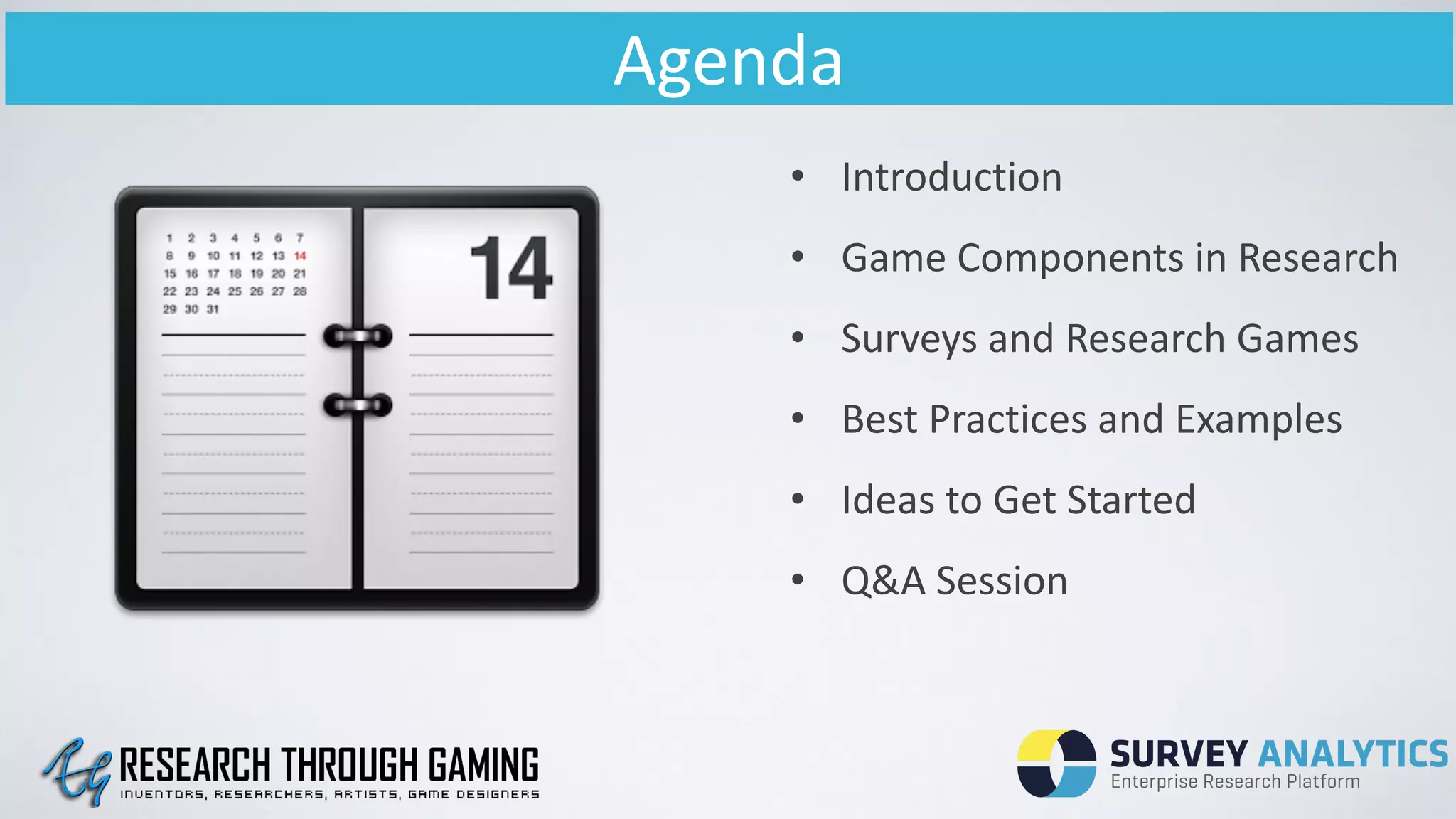 Agenda
• Introduction	
  	
  
• Game	
  Components	
  in	
  Research	
  
• Surveys	
  and	
  Research	
  Games	
  
• Best	
  Practices	
  and	
  Examples	
  
• Ideas	
  to	
  Get	
  Started	
  
• Q&A	
  Session	
  	
  
 