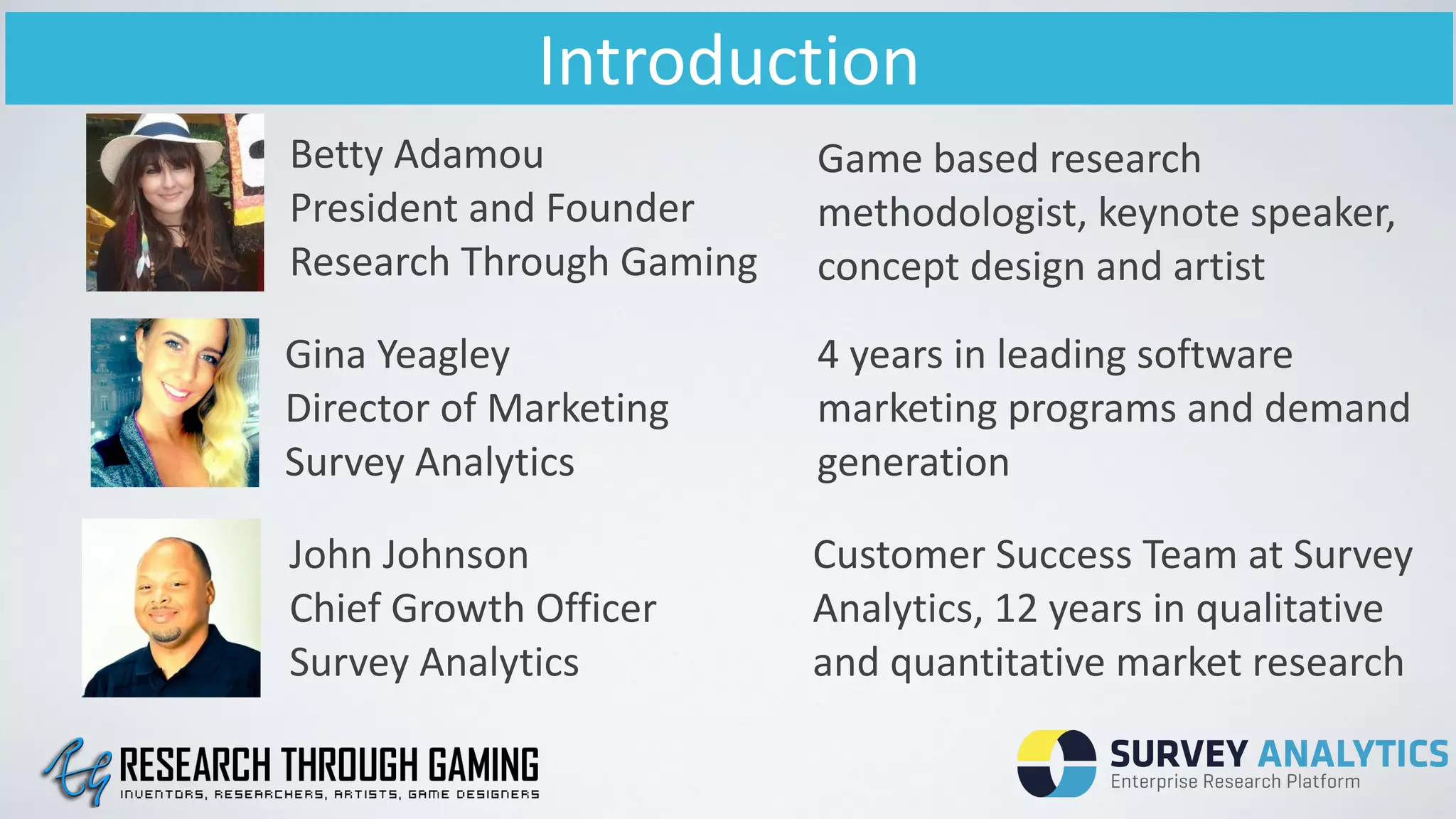 Introduction
Betty	
  Adamou	
  
President	
  and	
  Founder	
  
Research	
  Through	
  Gaming
Gina	
  Yeagley	
  
Director	
  of	
  Marketing	
  
Survey	
  Analytics
John	
  Johnson	
  
Chief	
  Growth	
  Officer	
  
Survey	
  Analytics
Game	
  based	
  research	
  
methodologist,	
  keynote	
  speaker,	
  
concept	
  design	
  and	
  artist
4	
  years	
  in	
  leading	
  software	
  
marketing	
  programs	
  and	
  demand	
  
generation
Customer	
  Success	
  Team	
  at	
  Survey	
  
Analytics,	
  12	
  years	
  in	
  qualitative	
  
and	
  quantitative	
  market	
  research
 