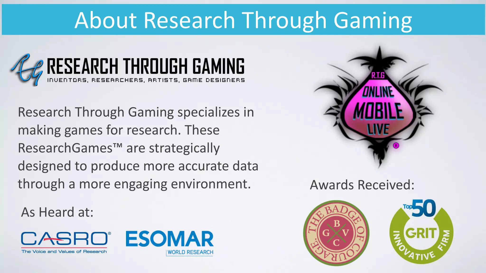 About	
  Research	
  Through	
  Gaming
Research	
  Through	
  Gaming	
  specializes	
  in	
  
making	
  games	
  for	
  research.	
  These	
  
ResearchGames™	
  are	
  strategically	
  
designed	
  to	
  produce	
  more	
  accurate	
  data	
  
through	
  a	
  more	
  engaging	
  environment.	
  
As	
  Heard	
  at:
Awards	
  Received:
 