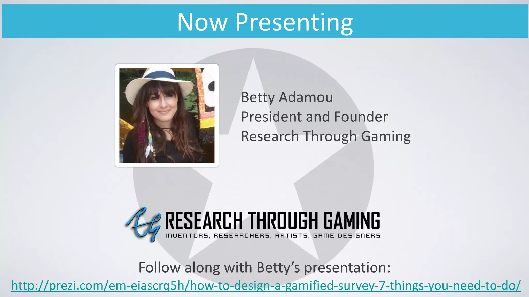 Now	
  Presenting
Betty	
  Adamou	
  
President	
  and	
  Founder	
  
Research	
  Through	
  Gaming
Follow	
  along	
  with	
  Betty’s	
  presentation:	
  
	
  http://prezi.com/em-­‐eiascrq5h/how-­‐to-­‐design-­‐a-­‐gamified-­‐survey-­‐7-­‐things-­‐you-­‐need-­‐to-­‐do/	
  
 