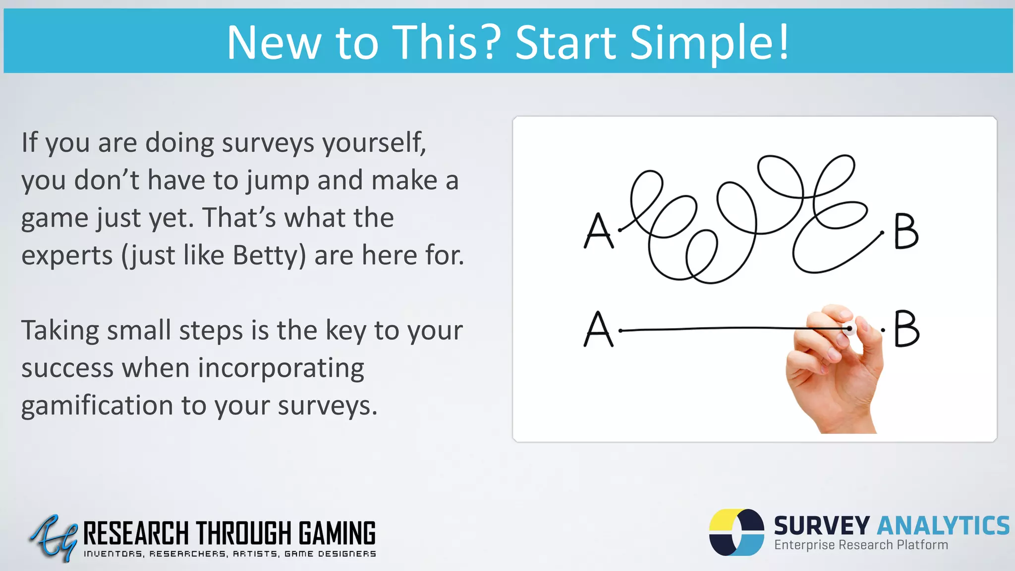 New	
  to	
  This?	
  Start	
  Simple!
If	
  you	
  are	
  doing	
  surveys	
  yourself,	
  
you	
  don’t	
  have	
  to	
  jump	
  and	
  make	
  a	
  
game	
  just	
  yet.	
  That’s	
  what	
  the	
  
experts	
  (just	
  like	
  Betty)	
  are	
  here	
  for.	
  
!
Taking	
  small	
  steps	
  is	
  the	
  key	
  to	
  your	
  
success	
  when	
  incorporating	
  
gamification	
  to	
  your	
  surveys.
 