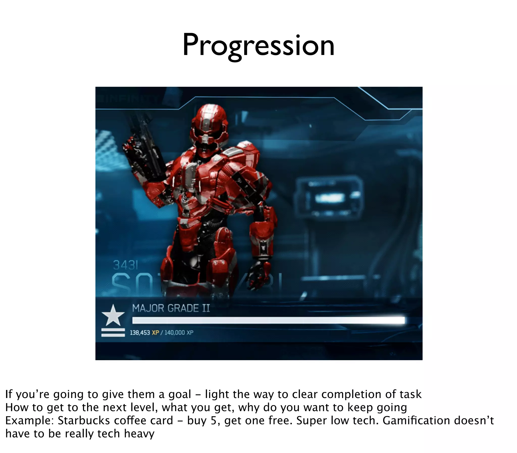 Progression




If you’re going to give them a goal - light the way to clear completion of task
How to get to the next level, what you get, why do you want to keep going
Example: Starbucks coffee card - buy 5, get one free. Super low tech. Gamiﬁcation doesn’t
have to be really tech heavy
 