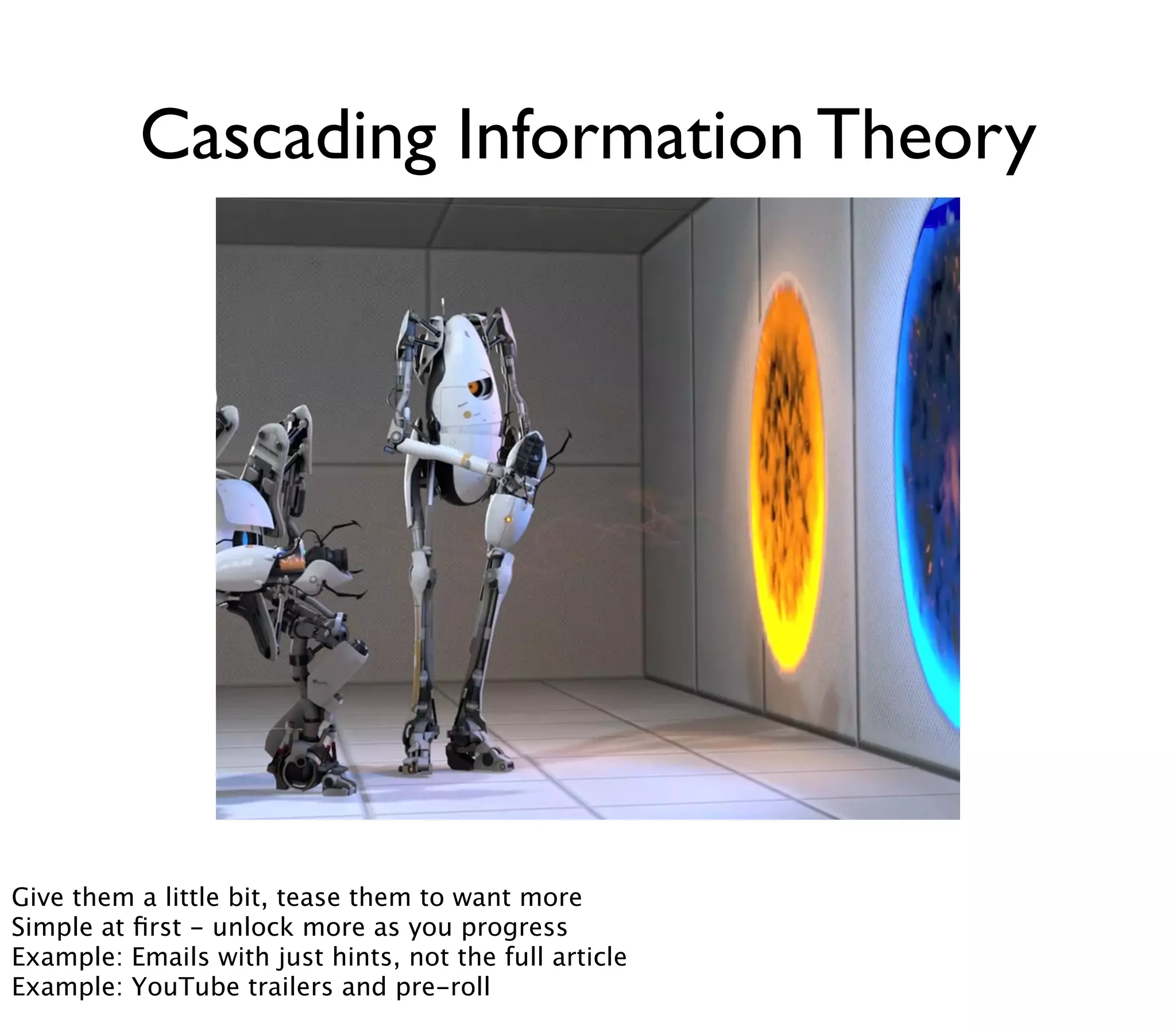 Cascading Information Theory




Give them a little bit, tease them to want more
Simple at ﬁrst - unlock more as you progress
Example: Emails with just hints, not the full article
Example: YouTube trailers and pre-roll
 