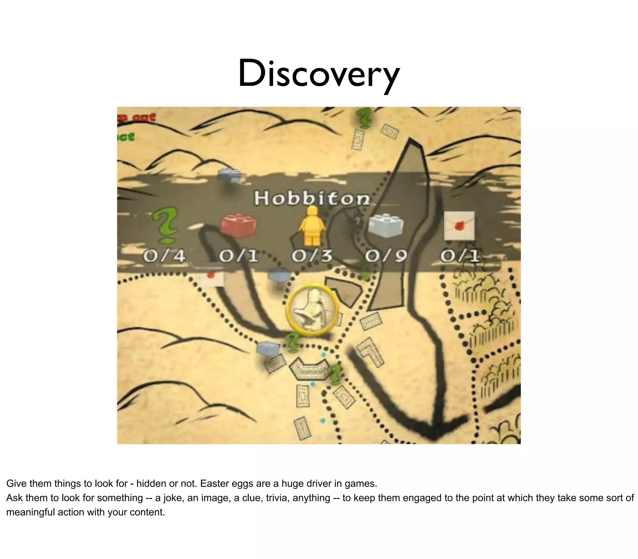 Discovery




Give them things to look for - hidden or not. Easter eggs are a huge driver in games.
Ask them to look for something -- a joke, an image, a clue, trivia, anything -- to keep them engaged to the point at which they take some sort of
meaningful action with your content.
 