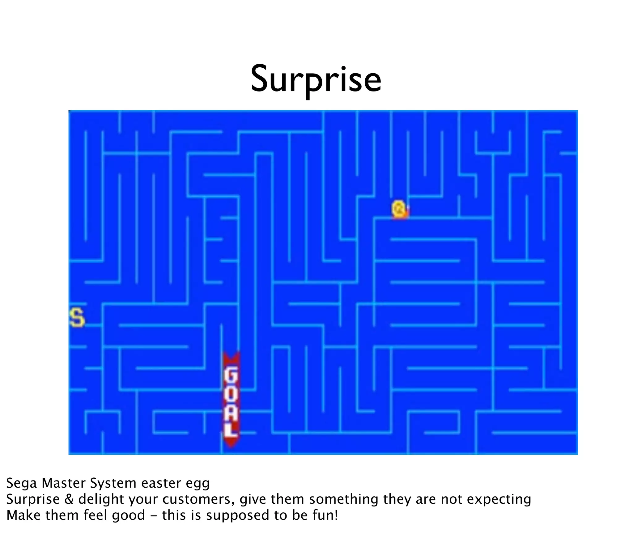 Surprise




Sega Master System easter egg
Surprise & delight your customers, give them something they are not expecting
Make them feel good - this is supposed to be fun!
 