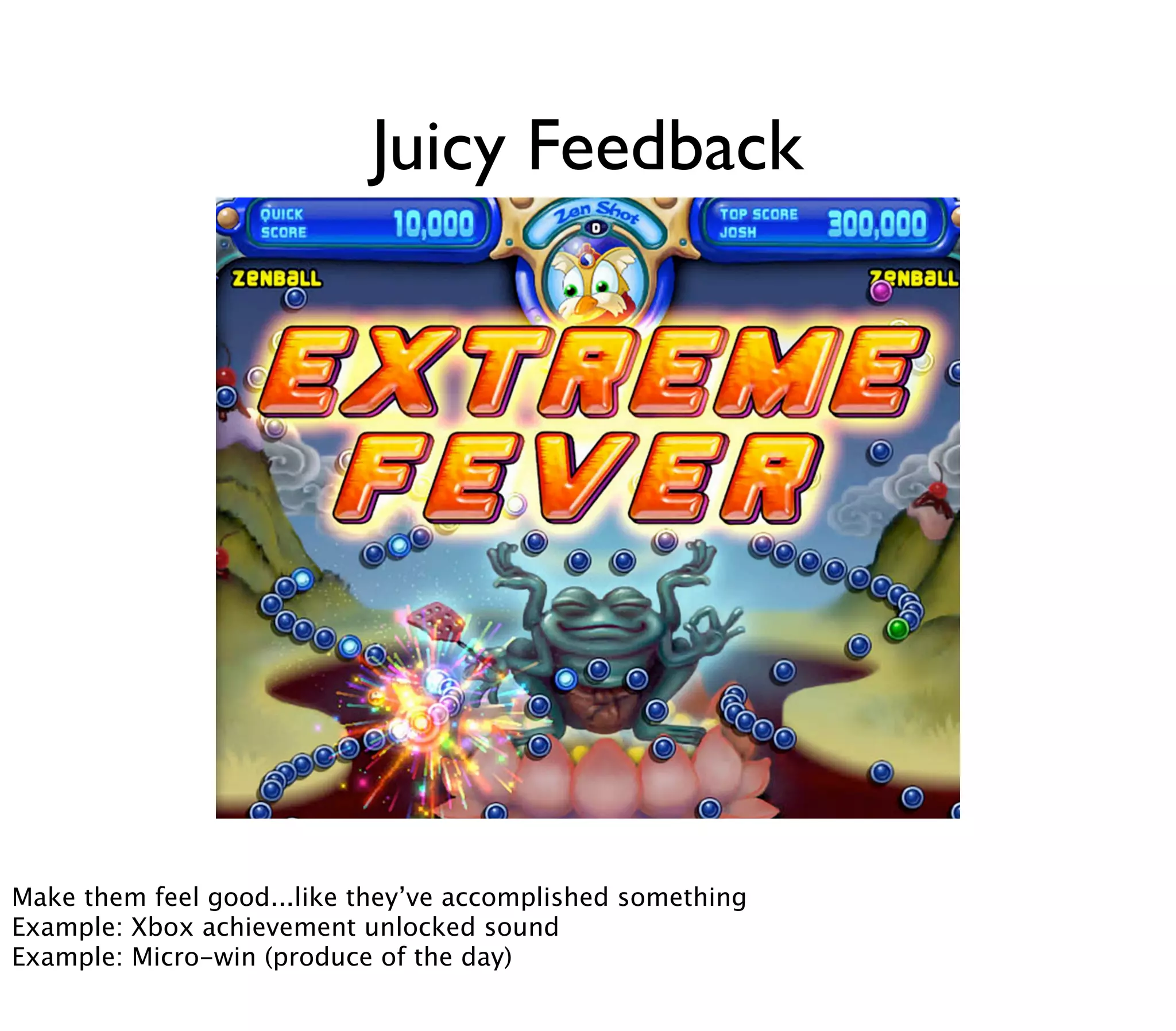 Juicy Feedback




        Now, strong, amped-up feedback on minimum input is one reason for the enjoyability of casual games such as »Peggle«. Seeing lots of
        flashes, bolts, a rainbow, and listening to »Freude schöner Götterfunken« when finishing a »Peggle« level – it just feels good. It‘s what
Make them feel good...like they’ve»juiciness« of a game. Andsomethingjuicy. (Source, Source)
        game designers call »juicy« feedback or the accomplished »Peggle« is very
Example: Xbox achievement unlocked sound
Example: Micro-win (produce of the day)
 