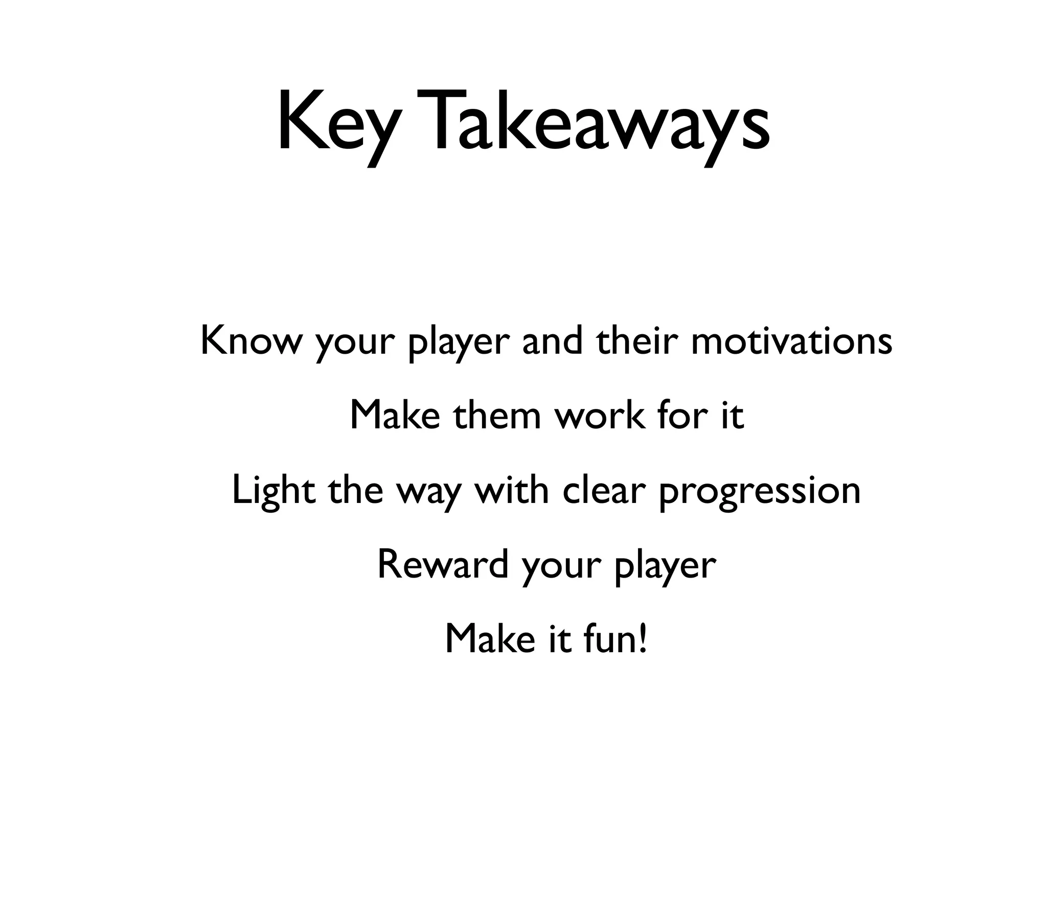 Key Takeaways

Know your player and their motivations
        Make them work for it
 Light the way with clear progression
         Reward your player
             Make it fun!
 