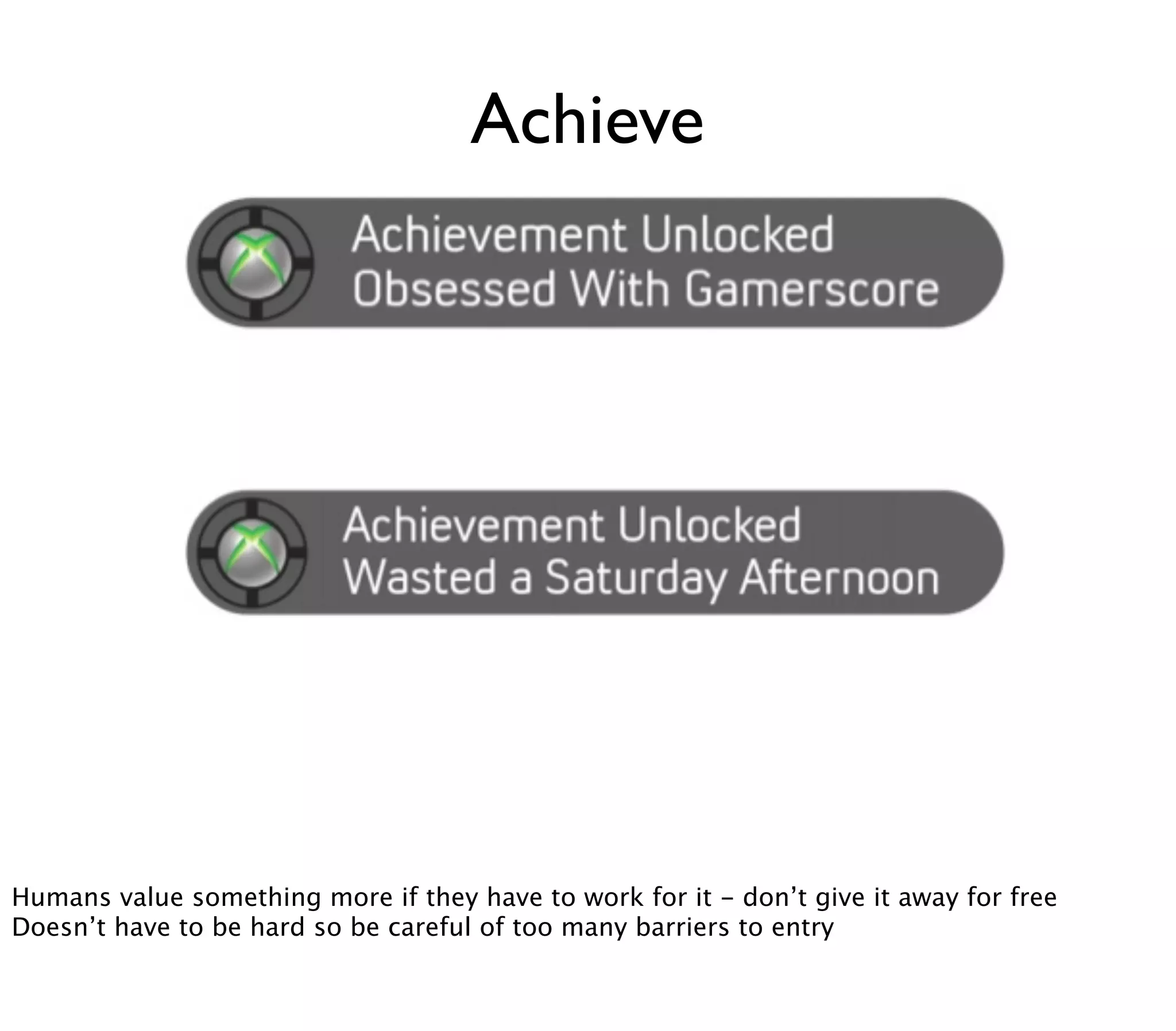 Achieve




Humans value something more if they have to work for it - don’t give it away for free
Doesn’t have to be hard so be careful of too many barriers to entry
 