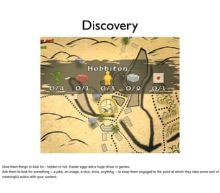 Discovery




Give them things to look for - hidden or not. Easter eggs are a huge driver in games.
Ask them to look for something -- a joke, an image, a clue, trivia, anything -- to keep them engaged to the point at which they take some sort of
meaningful action with your content.
 