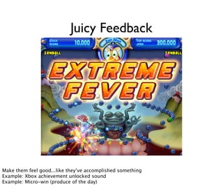 Juicy Feedback




        Now, strong, amped-up feedback on minimum input is one reason for the enjoyability of casual games such as »Peggle«. Seeing lots of
        flashes, bolts, a rainbow, and listening to »Freude schöner Götterfunken« when finishing a »Peggle« level – it just feels good. It‘s what
Make them feel good...like they’ve»juiciness« of a game. Andsomethingjuicy. (Source, Source)
        game designers call »juicy« feedback or the accomplished »Peggle« is very
Example: Xbox achievement unlocked sound
Example: Micro-win (produce of the day)
 