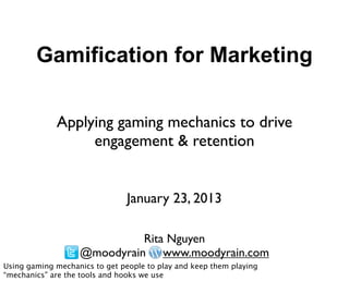 Gamification for Marketing

             Applying gaming mechanics to drive
                  engagement & retention


                                January 23, 2013

                             Rita Nguyen
                   @moodyrain www.moodyrain.com
Using gaming mechanics to get people to play and keep them playing
“mechanics” are the tools and hooks we use
 