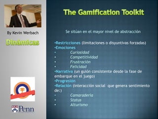 By Kevin Werbach Se sitúan en el mayor nivel de abstracción
•Restricciones (limitaciones o disyuntivas forzadas)
•Emociones
• Curiosidad
• Competitividad
• Frustración
• Felicidad
•Narrativa (un guión consistente desde la fase de
embarque en el juego)
•Progresión
•Relación (interacción social que genera sentimiento
de:)
• Camaradería
• Status
• Alturismo
 