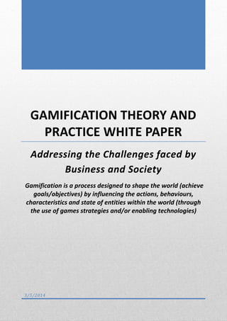 GAMIFICATION THEORY AND
PRACTICE WHITE PAPER
Addressing the Challenges faced by
Business and Society
Gamification is a process designed to shape the world (achieve
goals/objectives) by influencing the actions, behaviours,
characteristics and state of entities within the world (through
the use of games strategies and/or enabling technologies)

3/5/2014

 