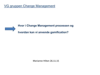 Hvor i Change Management processen og
hvordan kan vi anvende gamification?
VG gruppen Change Management
Marianne Hilton 26.11.15
 