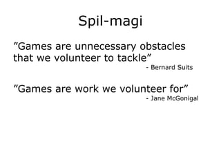Spil-magi
”Games are unnecessary obstacles
that we volunteer to tackle”
- Bernard Suits
”Games are work we volunteer for”
- Jane McGonigal
 
