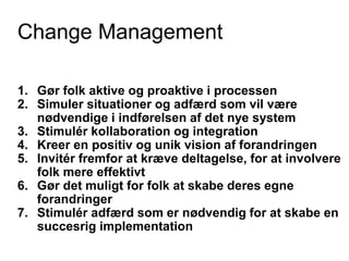 Change Management
1. Gør folk aktive og proaktive i processen
2. Simuler situationer og adfærd som vil være
nødvendige i indførelsen af det nye system
3. Stimulér kollaboration og integration
4. Kreer en positiv og unik vision af forandringen
5. Invitér fremfor at kræve deltagelse, for at involvere
folk mere effektivt
6. Gør det muligt for folk at skabe deres egne
forandringer
7. Stimulér adfærd som er nødvendig for at skabe en
succesrig implementation
 