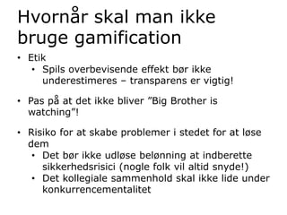 • Etik
• Spils overbevisende effekt bør ikke
underestimeres – transparens er vigtig!
• Pas på at det ikke bliver ”Big Brother is
watching”!
• Risiko for at skabe problemer i stedet for at løse
dem
• Det bør ikke udløse belønning at indberette
sikkerhedsrisici (nogle folk vil altid snyde!)
• Det kollegiale sammenhold skal ikke lide under
konkurrencementalitet
Hvornår skal man ikke
bruge gamification
 