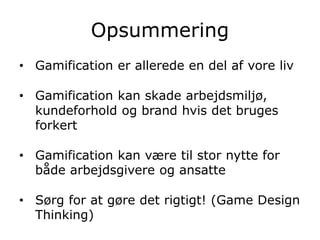Opsummering
• Gamification er allerede en del af vore liv
• Gamification kan skade arbejdsmiljø,
kundeforhold og brand hvis det bruges
forkert
• Gamification kan være til stor nytte for
både arbejdsgivere og ansatte
• Sørg for at gøre det rigtigt! (Game Design
Thinking)
 