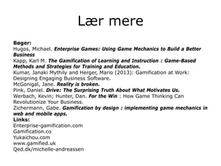 Lær mere
Bøger:
Hugos, Michael. Enterprise Games: Using Game Mechanics to Build a Better
Business
Kapp, Karl M. The Gamification of Learning and Instruction : Game-Based
Methods and Strategies for Training and Education.
Kumar, Janaki Mythily and Herger, Mario (2013): Gamification at Work:
Designing Engaging Business Software.
McGonigal, Jane. Reality is broken.
Pink, Daniel. Drive: The Surprising Truth About What Motivates Us.
Werbach, Kevin; Hunter, Dan. For the Win : How Game Thinking Can
Revolutionize Your Business.
Zichermann, Gabe. Gamification by design : implementing game mechanics in
web and mobile apps.
Links:
Enterprise-gamification.com
Gamification.co
Yukaichou.com
www.gamified.uk
Qed.dk/michelle-andreassen
 