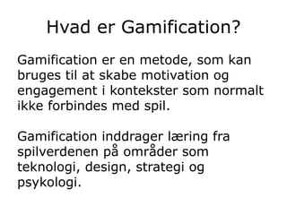 Hvad er Gamification?
Gamification er en metode, som kan
bruges til at skabe motivation og
engagement i kontekster som normalt
ikke forbindes med spil.
Gamification inddrager læring fra
spilverdenen på områder som
teknologi, design, strategi og
psykologi.
 