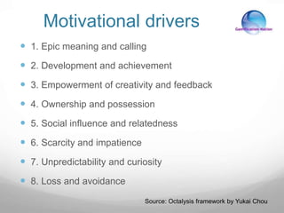 Motivational drivers
 1. Epic meaning and calling
 2. Development and achievement
 3. Empowerment of creativity and feedback
 4. Ownership and possession
 5. Social influence and relatedness
 6. Scarcity and impatience
 7. Unpredictability and curiosity
 8. Loss and avoidance
Source: Octalysis framework by Yukai Chou
 