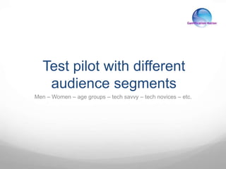 Test pilot with different
audience segments
Men – Women – age groups – tech savvy – tech novices – etc.
 