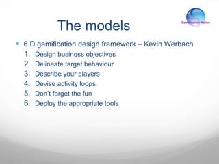 The models
 6 D gamification design framework – Kevin Werbach
1. Design business objectives
2. Delineate target behaviour
3. Describe your players
4. Devise activity loops
5. Don’t forget the fun
6. Deploy the appropriate tools
 