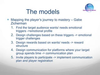 The models
 Mapping the player’s journey to mastery – Gabe
Zicherman
1. Find the target audience wants/ needs emotional
triggers ->emotional profile
2. Design challenges based on these triggers -> emotional
trigger challenges
3. Design rewards based on wants/ needs -> reward
structure
4. Design communication for platforms where your target
group spends time -> communication plan
5. Invite players to participate -> implement communication
plan and player registration
 