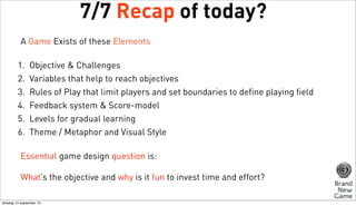 7/7 Recap of today?
A Game Exists of these Elements
1.
2.
3.
4.
5.
6.

Objective & Challenges
Variables that help to reach objectives
Rules of Play that limit players and set boundaries to define playing field
Feedback system & Score-model
Levels for gradual learning
Theme / Metaphor and Visual Style

Essential game design question is:
What’s the objective and why is it fun to invest time and effort?
dinsdag 10 september 13

 