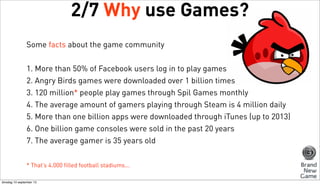 2/7 Why use Games?
Some facts about the game community
1. More than 50% of Facebook users log in to play games
2. Angry Birds games were downloaded over 1 billion times
3. 120 million* people play games through Spil Games monthly
4. The average amount of gamers playing through Steam is 4 million daily
5. More than one billion apps were downloaded through iTunes (up to 2013)
6. One billion game consoles were sold in the past 20 years
7. The average gamer is 35 years old
* That’s 4.000 filled football stadiums...
dinsdag 10 september 13

 