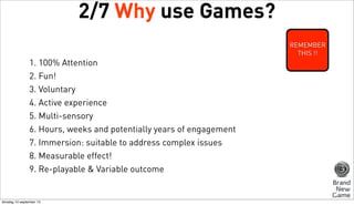 2/7 Why use Games?
REMEMBER
THIS !!

1. 100% Attention
2. Fun!
3. Voluntary
4. Active experience
5. Multi-sensory
6. Hours, weeks and potentially years of engagement
7. Immersion: suitable to address complex issues
8. Measurable effect!
9. Re-playable & Variable outcome

dinsdag 10 september 13

 