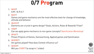 0/7 Program
1. WHO?
A.M. I & R.U.?
2. WHY?
Games and game mechanics are the most effective tools for change of knowledge,
attitude and behavior.
3. WHICH?
Elements are crucial in game design? Goals, Actions, Rules & Rewards? Flow?
4. HOW?
Can we apply game mechanics to non-game concepts? Gamification Workshop!
5. WHAT?
Proven Projects of Games, Gamevertising, Applied games and Gamification
6. WHERE?
Are games played? How does Context influence us?
7. WHEN?
Will you START? (a recap in 2 slides)
dinsdag 10 september 13

 
