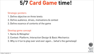 5/7 Card Game time!
Strategic pointers
1. Define objective on three levels
2. Define audience, drives, motivations & context
3. Define essence of contents of the game
Develop game concept
1. Name & Metaphor
2. Context: Platform, Interaction Design & Basic Mechanics
3. Why is it fun to play over and over again... (what’s the gameloop)

dinsdag 10 september 13

 