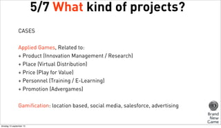 5/7 What kind of projects?
CASES
Applied Games, Related to:
+ Product (Innovation Management / Research)
+ Place (Virtual Distribution)
+ Price (Play for Value)
+ Personnel (Training / E-Learning)
+ Promotion (Advergames)
Gamification: location based, social media, salesforce, advertising

dinsdag 10 september 13

 