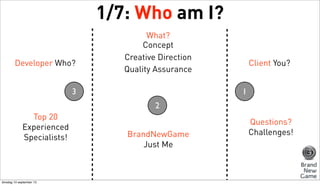 1/7: Who am I?
Developer Who?

What?
Concept
Creative Direction
Quality Assurance

3

Client You?
1

2
Top 20
Experienced
Specialists!

dinsdag 10 september 13

BrandNewGame
Just Me

Questions?
Challenges!

 