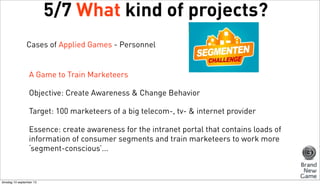 5/7 What kind of projects?
Cases of Applied Games - Personnel

A Game to Train Marketeers
Objective: Create Awareness & Change Behavior
Target: 100 marketeers of a big telecom-, tv- & internet provider
Essence: create awareness for the intranet portal that contains loads of
information of consumer segments and train marketeers to work more
‘segment-conscious’...

dinsdag 10 september 13

 