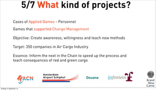 5/7 What kind of projects?
Cases of Applied Games - Personnel
Games that supported Change Management
Objective: Create awareness, willingness and teach new methods
Target: 350 companies in Air Cargo Industry
Essence: Inform the next in the Chain to speed up the process and
teach consequences of red and green cargo

dinsdag 10 september 13

 