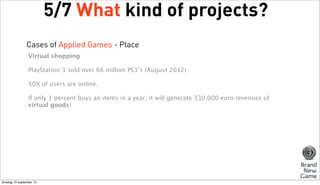 5/7 What kind of projects?
Cases of Applied Games - Place
Virtual shopping
PlayStation 3 sold over 66 million PS3’s (August 2012)
50% of users are online.
If only 1 percent buys an items in a year, it will generate 330.000 euro revenues of
virtual goods!

dinsdag 10 september 13

 
