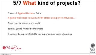 5/7 What kind of projects?
Cases of Applied Games - Price
A game that helps to build a CRM dBase using price influence...
Objective: increase store traffic
Target: young minded consumers
Essence: being comfortable during uncomfortable situations

dinsdag 10 september 13

 