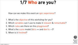 1/7 Who are you?
How can we make this event an epic experience?
1.
2.
3.
4.
5.

What’s the objective of this workshop for you?
Which variables can I use to make it relevant & remarkable?
Which rules are there on this playground?
What’s the score model (do’s ++ and don’ts --)?
When is it finished?

dinsdag 10 september 13

 