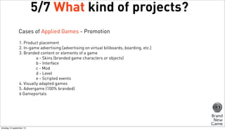 5/7 What kind of projects?
Cases of Applied Games - Promotion
1. Product placement
2. In-game advertising [advertising on virtual billboards, boarding, etc.]
3. Branded content or elements of a game
a - Skins (branded game characters or objects)
b - Interface
c - Mod
d - Level
e - Scripted events
4. Visually adapted games
5. Advergame (100% branded)
6 Gameportals

dinsdag 10 september 13

 