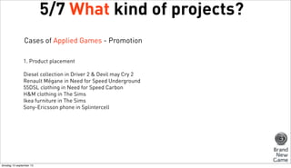 5/7 What kind of projects?
Cases of Applied Games - Promotion
1. Product placement
Diesel collection in Driver 2 & Devil may Cry 2
Renault Mégane in Need for Speed Underground
55DSL clothing in Need for Speed Carbon
H&M clothing in The Sims
Ikea furniture in The Sims
Sony-Ericsson phone in Splintercell

dinsdag 10 september 13

 