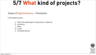 5/7 What kind of projects?
Cases of Applied Games - Promotion
3. Branded content
a - Skins (branded game characters or objects)
b - Interface
c - Mod
d - Level
e - Scripted events

dinsdag 10 september 13

 