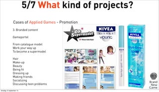 5/7 What kind of projects?
Cases of Applied Games - Promotion
3. Branded content
Gameportal
From catalogue model
Work your way up
To become a supermodel
Hair
Make-up
Beauty
Being fit
Dressing up
Making friends
Socializing
Discussing teen problems
dinsdag 10 september 13

 