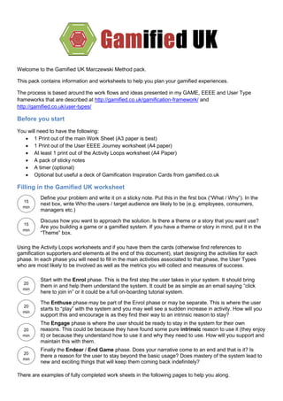 Welcome to the Gamified UK Marczewski Method pack.
This pack contains information and worksheets to help you plan your gamified experiences.
The process is based around the work flows and ideas presented in my GAME, EEEE and User Type
frameworks that are described at http://gamified.co.uk/gamification-framework/ and
http://gamified.co.uk/user-types/
Before you start
You will need to have the following:
 1 Print out of the main Work Sheet (A3 paper is best)
 1 Print out of the User EEEE Journey worksheet (A4 paper)
 At least 1 print out of the Activity Loops worksheet (A4 Paper)
 A pack of sticky notes
 A timer (optional)
 Optional but useful a deck of Gamification Inspiration Cards from gamified.co.uk
Filling in the Gamified UK worksheet
There are examples of fully completed work sheets in the following pages to help you along.
Define your problem and write it on a sticky note. Put this in the first box (“What / Why”). In the
next box, write Who the users / target audience are likely to be (e.g. employees, consumers,
managers etc.)
Discuss how you want to approach the solution. Is there a theme or a story that you want use?
Are you building a game or a gamified system. If you have a theme or story in mind, put it in the
“Theme” box.
Using the Activity Loops worksheets and if you have them the cards (otherwise find references to
gamification supporters and elements at the end of this document), start designing the activities for each
phase. In each phase you will need to fill in the main activities associated to that phase, the User Types
who are most likely to be involved as well as the metrics you will collect and measures of success.
Start with the Enrol phase. This is the first step the user takes in your system. It should bring
them in and help them understand the system. It could be as simple as an email saying “click
here to join in” or it could be a full on-boarding tutorial system.
The Enthuse phase may be part of the Enrol phase or may be separate. This is where the user
starts to “play” with the system and you may well see a sudden increase in activity. How will you
support this and encourage is as they find their way to an intrinsic reason to stay?
The Engage phase is where the user should be ready to stay in the system for their own
reasons. This could be because they have found some pure intrinsic reason to use it (they enjoy
it) or because they understand how to use it and why they need to use. How will you support and
maintain this with them.
Finally the Endear / End Game phase. Does your narrative come to an end and that is it? Is
there a reason for the user to stay beyond the basic usage? Does mastery of the system lead to
new and exciting things that will keep them coming back indefinitely?
15
min
s
20
min
s
20
min
s
20
min
s
20
min
s
15
min
s
 