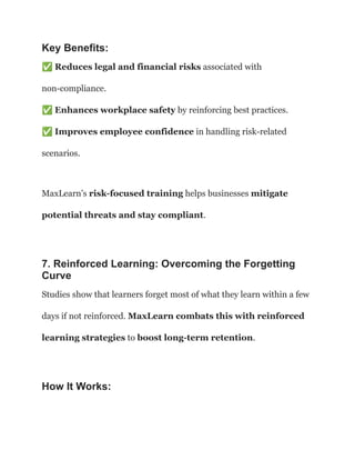 Key Benefits:
✅Reduces legal and financial risks associated with
non-compliance.​
✅Enhances workplace safety by reinforcing best practices.​
✅Improves employee confidence in handling risk-related
scenarios.
MaxLearn’s risk-focused training helps businesses mitigate
potential threats and stay compliant.
7. Reinforced Learning: Overcoming the Forgetting
Curve
Studies show that learners forget most of what they learn within a few
days if not reinforced. MaxLearn combats this with reinforced
learning strategies to boost long-term retention.
How It Works:
 