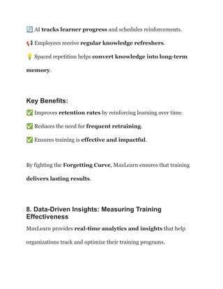🔄AI tracks learner progress and schedules reinforcements.​
📢Employees receive regular knowledge refreshers.​
💡Spaced repetition helps convert knowledge into long-term
memory.
Key Benefits:
✅Improves retention rates by reinforcing learning over time.​
✅Reduces the need for frequent retraining.​
✅Ensures training is effective and impactful.
By fighting the Forgetting Curve, MaxLearn ensures that training
delivers lasting results.
8. Data-Driven Insights: Measuring Training
Effectiveness
MaxLearn provides real-time analytics and insights that help
organizations track and optimize their training programs.
 
