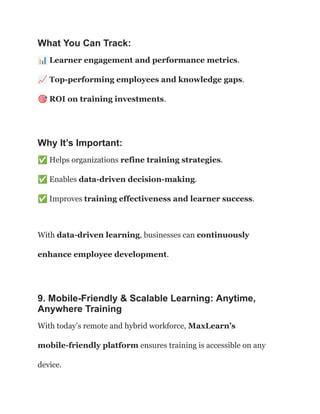 What You Can Track:
📊Learner engagement and performance metrics.​
📈Top-performing employees and knowledge gaps.​
🎯ROI on training investments.
Why It’s Important:
✅Helps organizations refine training strategies.​
✅Enables data-driven decision-making.​
✅Improves training effectiveness and learner success.
With data-driven learning, businesses can continuously
enhance employee development.
9. Mobile-Friendly & Scalable Learning: Anytime,
Anywhere Training
With today’s remote and hybrid workforce, MaxLearn’s
mobile-friendly platform ensures training is accessible on any
device.
 